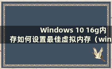 Windows 10 16g内存如何设置最佳虚拟内存（win1016gb设置虚拟内存）